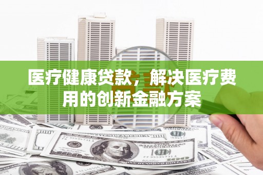阳城医疗健康贷款，解决医疗费用的创新金融方案